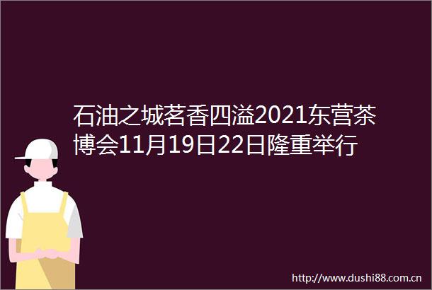 石油之城茗香四溢2021东营茶博会11月19日22日隆重举行