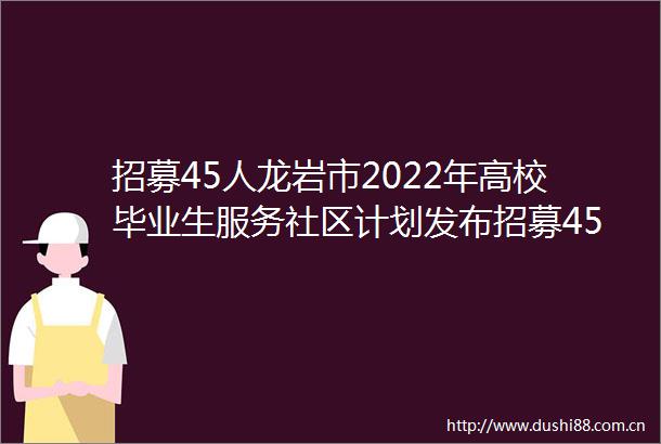 招募45人龙岩市2022年高校毕业生服务社区计划发布招募45人龙岩市2022年高校毕业生服务社区计划发布