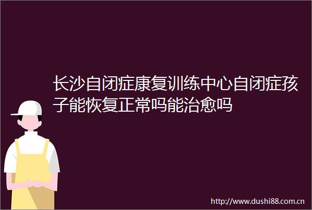 长沙自闭症康复训练中心自闭症孩子能恢复正常吗能治愈吗