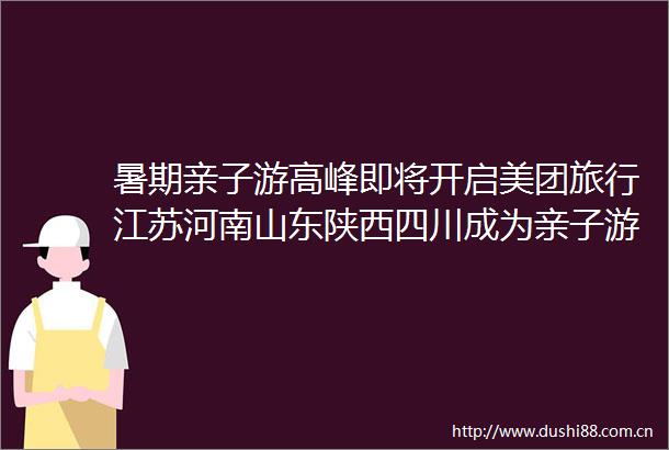 暑期亲子游高峰即将开启美团旅行江苏河南山东陕西四川成为亲子游大省