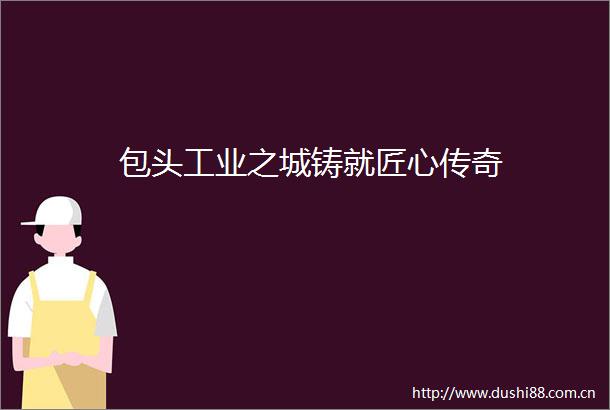 包头工业之城铸就匠心传奇
