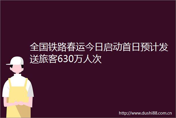 全国铁路春运今日启动首日预计发送旅客630万人次