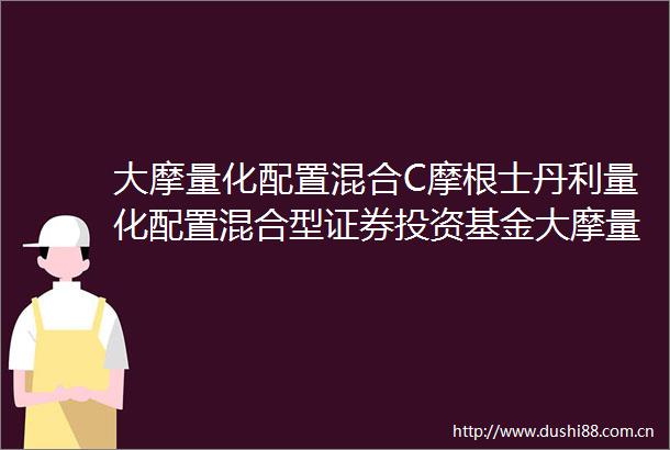 大摩量化配置混合C摩根士丹利量化配置混合型证券投资基金大摩量化配置混合C份额基金产品资料概要更新