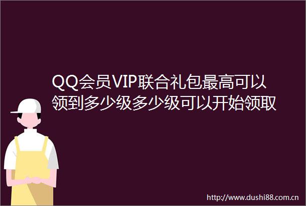 QQ会员VIP联合礼包最高可以领到多少级多少级可以开始领取