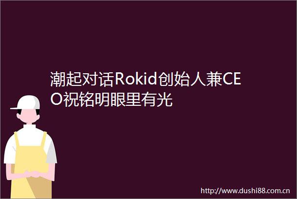 潮起对话Rokid创始人兼CEO祝铭明眼里有光