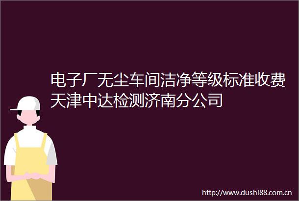 电子厂无尘车间洁净等级标准收费天津中达检测济南分公司