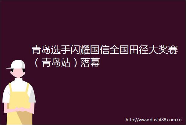 青岛选手闪耀国信全国田径大奖赛（青岛站）落幕
