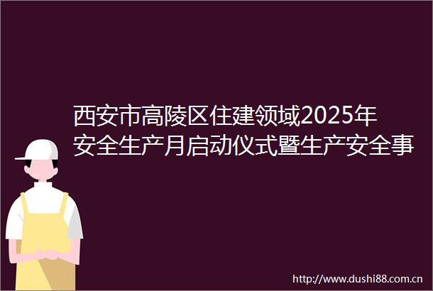 西安市高陵区住建领域2025年安全生产月启动仪式暨生产安全事故应急演练观摩会在田园社区项目举行