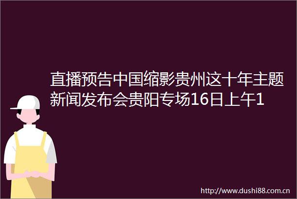 直播预告缩影贵州这十年主题新闻发布会贵阳专场16日上午10时举行