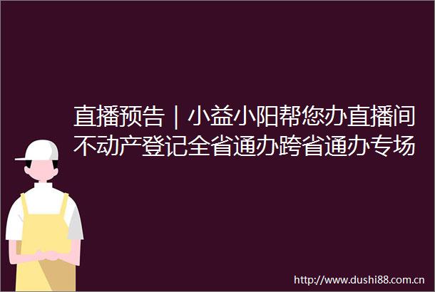 直播预告｜小益小阳帮您办直播间不动产登记全省通办跨省通办专场直播