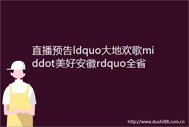 直播预告ldquo大地欢歌middot美好安徽rdquo全省乡村文化活动年启动仪式暨春季ldquo村晚rdquo示范展示