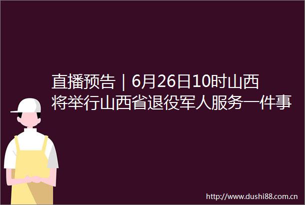 直播预告｜6月26日10时山西将举行山西省退役军人服务一件事新闻发布会