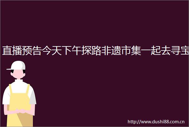 直播预告今天下午探路非遗市集一起去寻宝