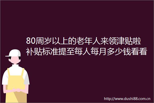 80周岁以上的老年人来领津贴啦补贴标准提至每人每月多少钱看看（20250621）