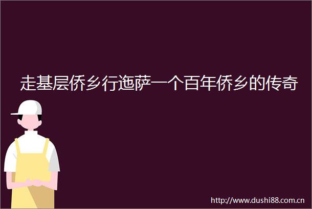 走基层侨乡行迤萨一个百年侨乡的传奇