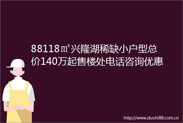 88118㎡兴隆湖稀缺小户型总价140万起售楼处电话咨询优惠特价房源