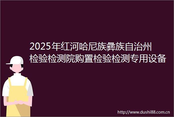 2025年红河哈尼族彝族自治州检验检测院购置检验检测专用设备采购项目特种设备检验研究中心项目设备采购（二次）的公开招标公告