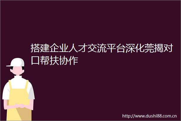 搭建企业人才交流平台深化莞揭对口帮扶协作