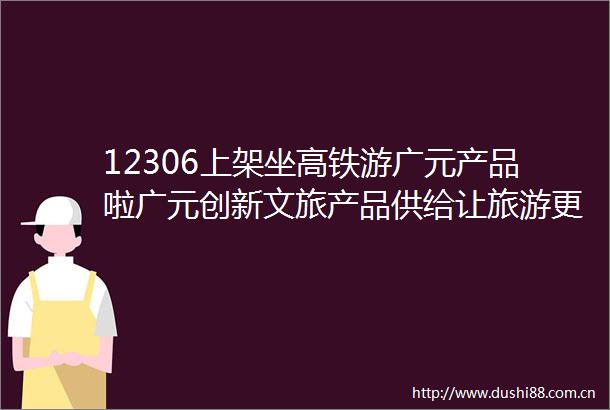 12306上架坐高铁游广元产品啦广元创新文旅产品供给让旅游更潮