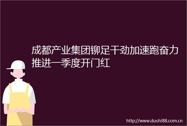成都产业集团铆足干劲加速跑奋力推进一季度开门红
