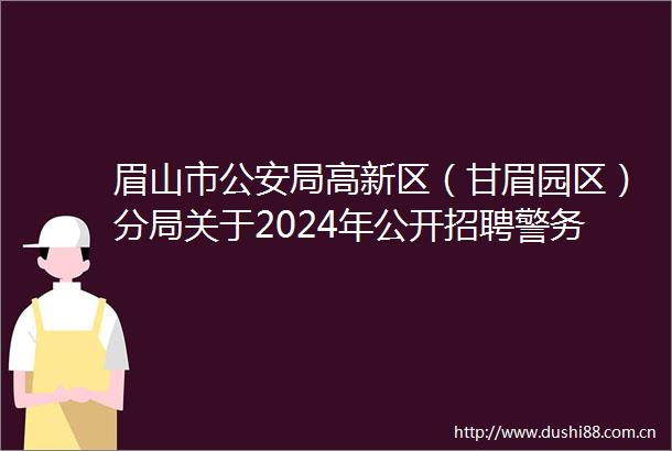 眉山市局高新区（甘眉园区）分局关于2024年公开招聘警务辅助人员笔试排名及面试（考核）有关事项的公告
