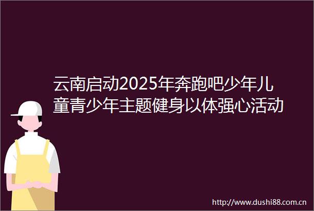 云南启动2025年奔跑吧少年儿童青少年主题健身以体强心活动