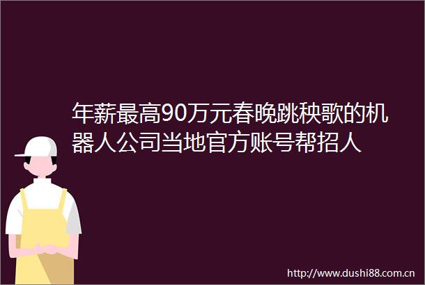 年薪最高90万元春晚跳秧歌的机器人公司当地官方账号帮招人