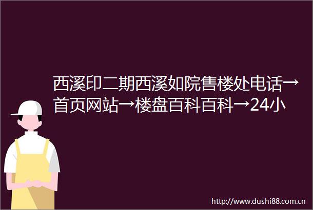 西溪印二期西溪如院售楼处电话→首页网站→楼盘百科百科→24小时热线电话
