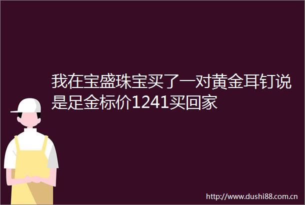 我在宝盛珠宝买了一对黄金耳钉说是足金标价1241买回家