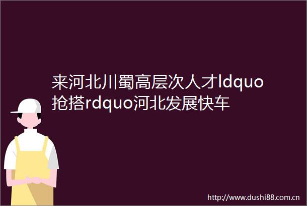 来河北川蜀高层次人才ldquo抢搭rdquo河北发展快车