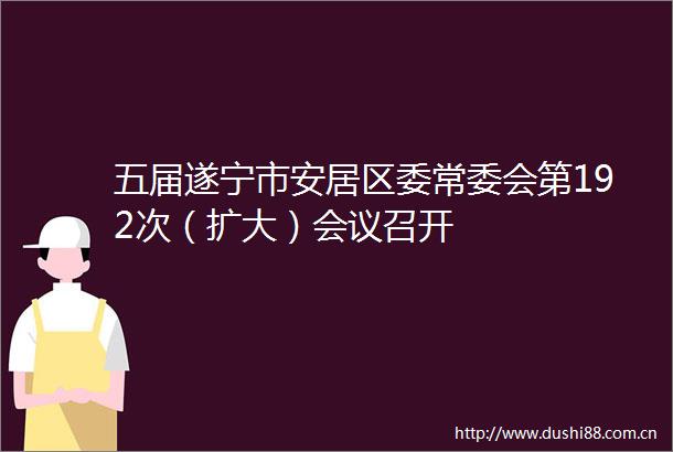 五届遂宁市安居区委常委会第192次（扩大）会议召开