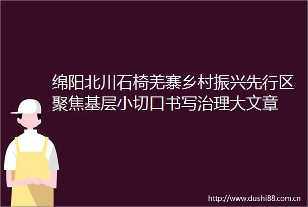 绵阳北川石椅羌寨乡村振兴先行区聚焦基层小切口书写治理大文章