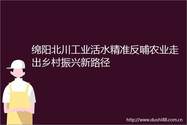 绵阳北川工业活水精准反哺农业走出乡村振兴新路径