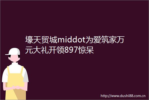 壕天贸城middot为爱筑家万元大礼开领897惊呆