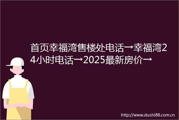 首页幸福湾售楼处电话→幸福湾24小时电话→2025最新房价→楼盘百科详情→售楼处更新发布售楼处中心20250609