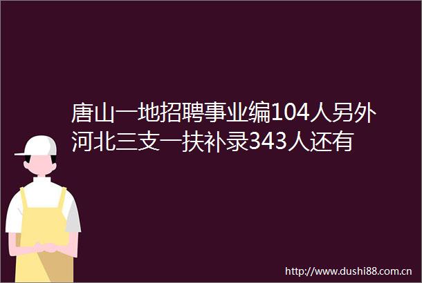 唐山一地招聘事业编104人另外河北三支一扶补录343人还有