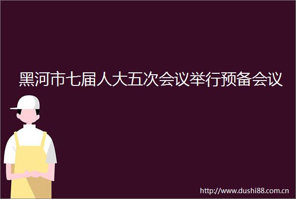 黑河市七届人大五次会议举行预备会议