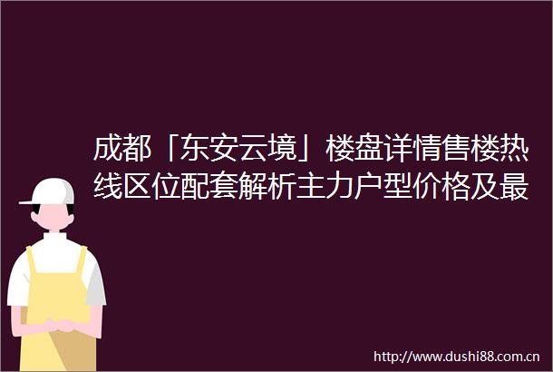成都「东安云境」楼盘详情售楼热线区位配套解析主力户型价格及最新优惠动态
