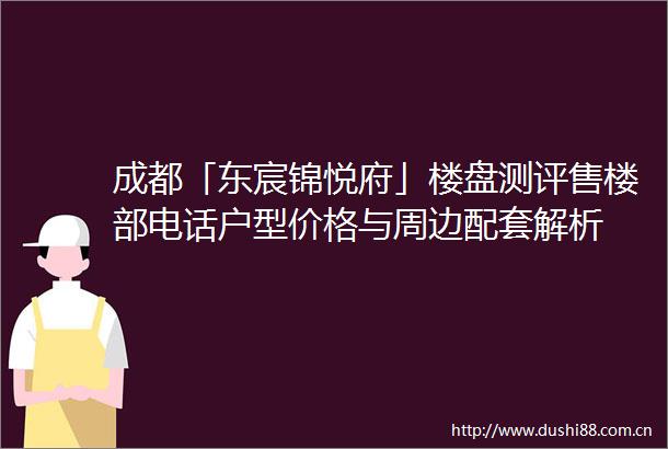 成都「东宸锦悦府」楼盘测评售楼部电话户型价格与周边配套解析