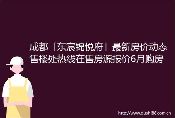 成都「东宸锦悦府」最新房价动态售楼处热线在售房源报价6月购房优惠及近期价格趋势一览