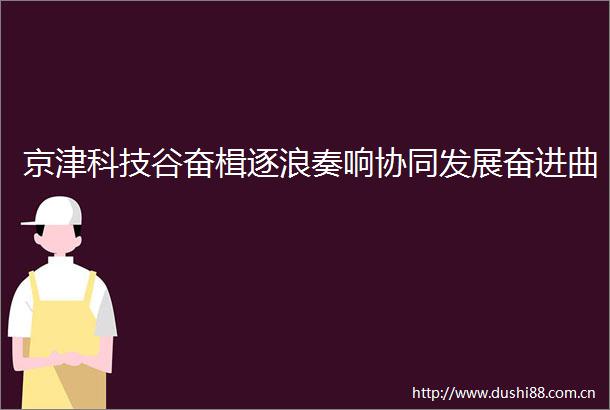 京津科技谷奋楫逐浪奏响协同发展奋进曲