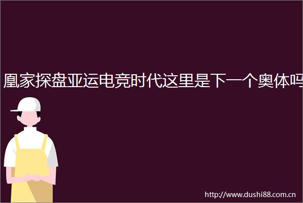 凰家探盘亚运电竞时代这里是下一个奥体吗