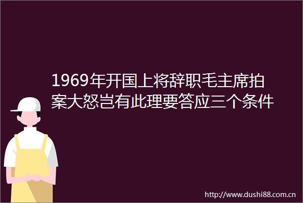 1969年开国上将辞职毛拍案大怒岂有此理要答应三个条件