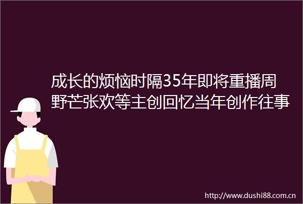 成长的烦恼时隔35年即将重播周野芒张欢等主创回忆当年创作往事