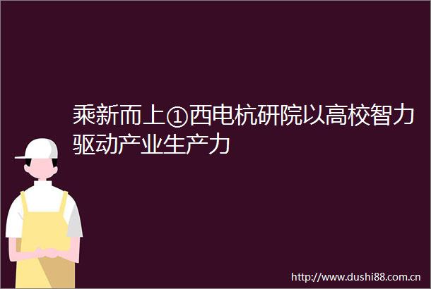 乘新而上①西电杭研院以高校智力驱动产业生产力