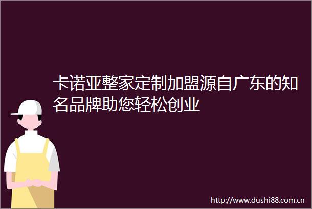 卡诺亚整家定制加盟源自广东的知名品牌助您轻松创业