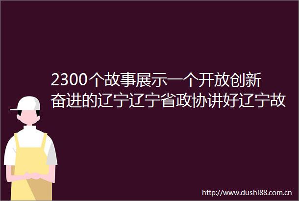 2300个故事展示一个开放创新奋进的辽宁辽宁省政协讲好辽宁故事展示良好发展预期界别组活动取得丰硕成果