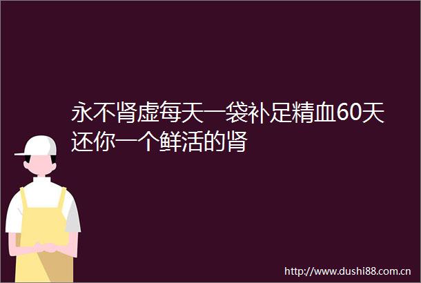 永不肾虚每天一袋补足精血60天还你一个鲜活的肾