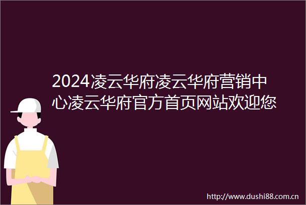 2024凌云华府凌云华府营销中心凌云华府官方首页网站欢迎您