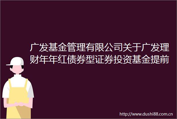 广发基金管理有限公司关于广发理财年年红债券型证券投资基金提前结束开放期并进入下一封闭期的公告
